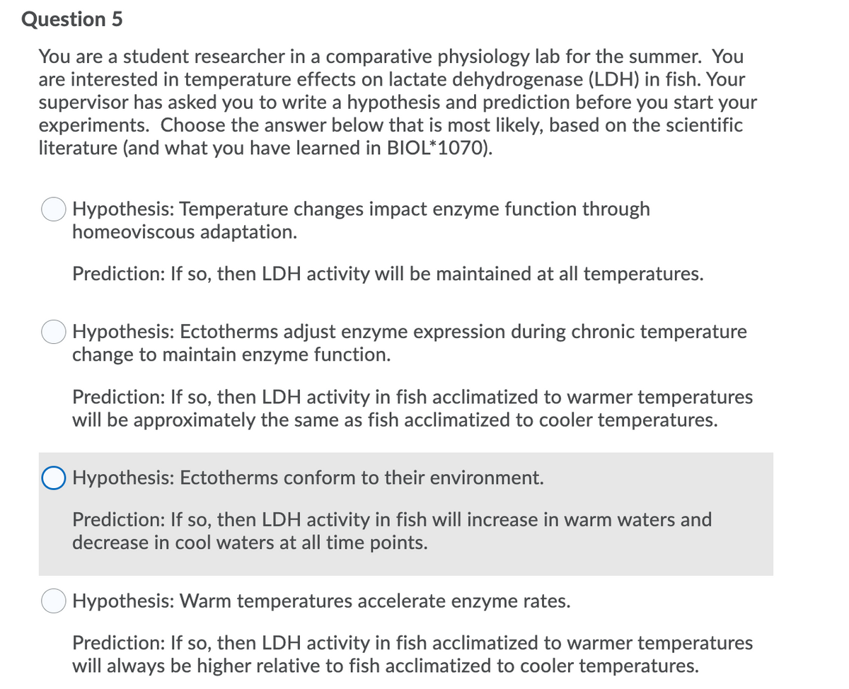 Question 5
You are a student researcher in a comparative physiology lab for the summer. You
are interested in temperature effects on lactate dehydrogenase (LDH) in fish. Your
supervisor has asked you to write a hypothesis and prediction before you start your
experiments. Choose the answer below that is most likely, based on the scientific
literature (and what you have learned in BIOL*1070).
Hypothesis: Temperature changes impact enzyme function through
homeoviscous adaptation.
Prediction: If so, then LDH activity will be maintained at all temperatures.
Hypothesis: Ectotherms adjust enzyme expression during chronic temperature
change to maintain enzyme function.
Prediction: If so, then LDH activity in fish acclimatized to warmer temperatures
will be approximately the same as fish acclimatized to cooler temperatures.
O Hypothesis: Ectotherms conform to their environment.
Prediction: If so, then LDH activity in fish will increase in warm waters and
decrease in cool waters at all time points.
Hypothesis: Warm temperatures accelerate enzyme rates.
Prediction: If so, then LDH activity in fish acclimatized to warmer temperatures
will always be higher relative to fish acclimatized to cooler temperatures.
