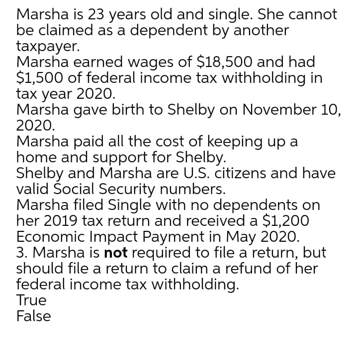 Marsha is 23 years old and single. She cannot
be claimed as a dependent by another
taxpayer.
Marsha earned wages of $18,500 and had
$1,500 of federal income tax withholding in
tax year 2020.
Marsha gave birth to Shelby on November 10,
2020.
Marsha paid all the cost of keeping up a
home and support for Shelby.
Shelby and Marsha are U.S. citizens and have
valid Šocial Security numbers.
Marsha filed Single with no dependents on
her 2019 tax return and received a $1,200
Economic Impact Payment in May 2020.
3. Marsha is not required to file a return, but
should file a return to claim a refund of her
federal income tax withholding.
True
False
