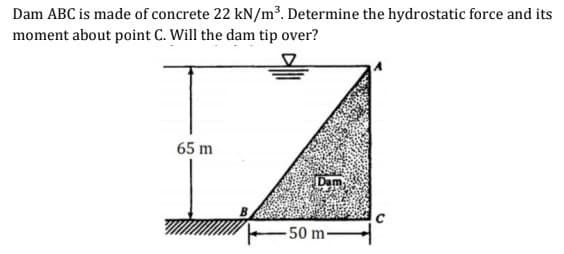 Dam ABC is made of concrete 22 kN/m³. Determine the hydrostatic force and its
moment about point C. Will the dam tip over?
65 m
Dam
- 50 m-
