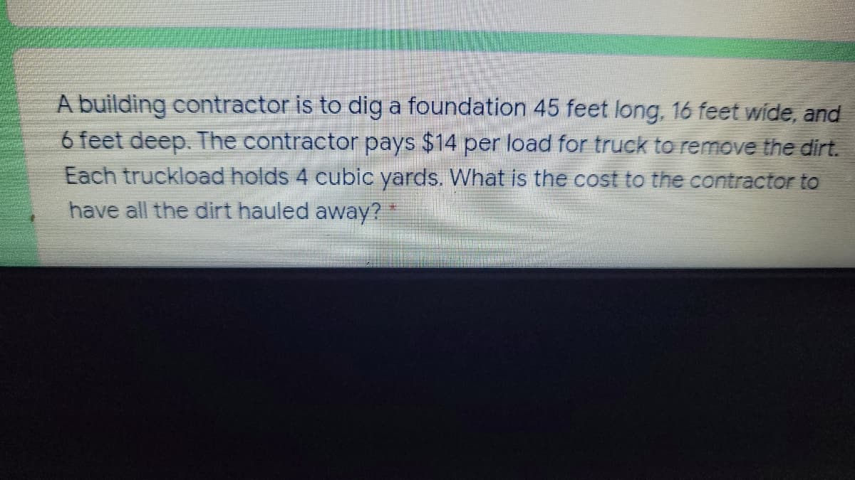 A building contractor is to dig a foundation 45 feet long, 16 feet wide, and
6 feet deep. The contractor pays $14 per load for truck to remove the dirt.
Each truckload holds 4 cubic yards. What is the cost to the contractor to
have all the dirt hauled away?
