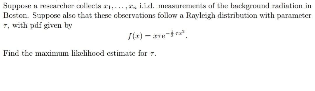 Suppose a researcher collects x1,...,n i.i.d. measurements of the background radiation in
Boston. Suppose also that these observations follow a Rayleigh distribution with parameter
T, with pdf given by
f(x) = xTе- 1²/Tx²2
Find the maximum likelihood estimate for T.
