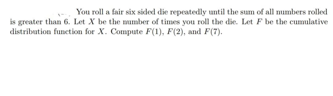 You roll a fair six sided die repeatedly until the sum of all numbers rolled
is greater than 6. Let X be the number of times you roll the die. Let F be the cumulative
distribution function for X. Compute F(1), F(2), and F(7).