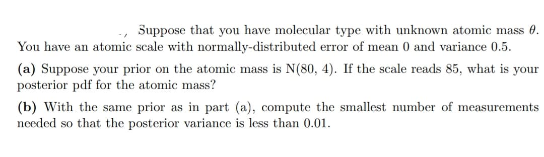 Suppose that you have molecular type with unknown atomic mass 0.
You have an atomic scale with normally-distributed error of mean 0 and variance 0.5.
(a) Suppose your prior on the atomic mass is N(80, 4). If the scale reads 85, what is your
posterior pdf for the atomic mass?
(b) With the same prior as in part (a), compute the smallest number of measurements
needed so that the posterior variance is less than 0.01.