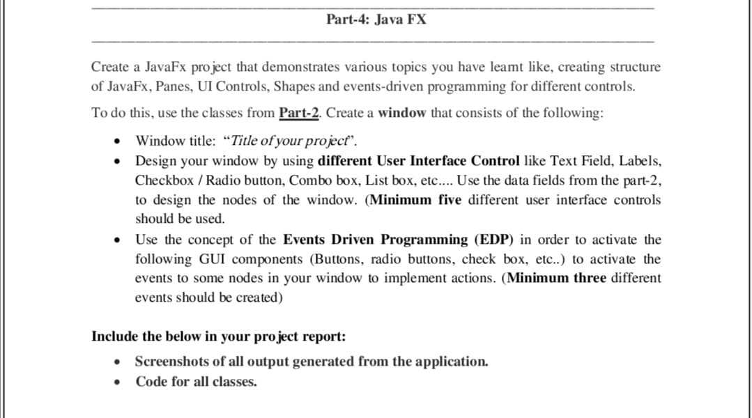 Part-4: Java FX
Create a JavaFx project that demonstrates various topics you have leamt like, creating structure
of JavaFx, Panes, UI Controls, Shapes and events-driven programming for different controls.
To do this, use the classes from Part-2. Create a window that consists of the following:
Window title: "Title of your projecť".
Design your window by using different User Interface Control like Text Field, Labels,
Checkbox / Radio button, Combo box, List box, etc.... Use the data fields from the part-2,
to design the nodes of the window. (Minimum five different user interface controls
should be used.
Use the concept of the Events Driven Programming (EDP) in order to activate the
following GUI components (Buttons, radio buttons, check box, etc.) to activate the
events to some nodes in your window to implement actions. (Minimum three different
events should be created)
Include the below in your project report:
Screenshots of all output generated from the application.
Code for all classes.
