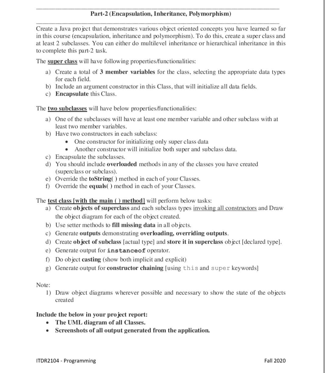 Part-2 (Encapsulation, Inheritance, Polymorphism)
Create a Java project that demonstrates various object oriented concepts you ha ve learned so far
in this course (encapsulation, inheritance and polymorphism). To do this, create a super class and
at least 2 subclasses. You can either do multilevel inheritance or hierarchical inheritance in this
to complete this part-2 task.
The super class will have following properties/functionalities:
a) Create a total of 3 member variables for the class, selecting the appropriate data types
for each field.
b) Include an argument constructor in this Class, that will initialize all data fields.
c) Encapsulate this Class.
The two subclasses will have below properties/functionalities:
a) One of the subclasses will have at least one member variable and other subclass with at
least two member variables.
b) Have two constructors in each subclass:
One constructor for initializing only super class data
Another constructor will initialize both super and subclass data.
c) Encapsulate the subclasses.
d) You should include overloaded methods in any of the classes you have created
(superclass or subclass).
e) Override the toString() method in each of your Classes.
f) Override the equals( ) method in each of your Classes.
The test class [with the main () method] will perform below tasks:
a) Create objects of superclass and each subclass types invoking all constructors and Draw
the object diagram for each of the object created.
b) Use setter methods to fill missing data in all objects.
c) Generate outputs demonstrating overloading, overriding outputs.
d) Create object of subclass [actual type] and store it in superclass object [declared type].
e) Generate output for instanceof operator.
f) Do object casting (show both implicit and explicit)
g) Generate output for constructor chaining [using this and super keywords]
Note:
1) Draw object diagrams wherever possible and necessary to show the state of the objects
created
Include the below in your project report:
The UML diagram of all Classes.
Screenshots of all output generated from the application.
ITDR2104 - Programming
Fall 2020
