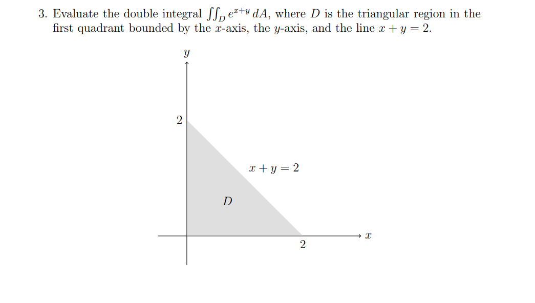 3. Evaluate the double integral Sex+y dA, where D is the triangular region in the
first quadrant bounded by the x-axis, the y-axis, and the line x + y = 2.
Y
2
D
x + y = 2
2
X