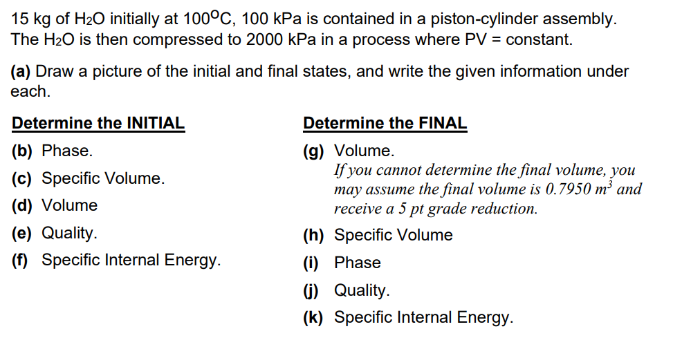 15 kg of H₂O initially at 100°C, 100 kPa is contained in a piston-cylinder assembly.
The H₂O is then compressed to 2000 kPa in a process where PV = constant.
(a) Draw a picture of the initial and final states, and write the given information under
each.
Determine the INITIAL
(b) Phase.
(c) Specific Volume.
(d) Volume
(e) Quality.
(f) Specific Internal Energy.
Determine the FINAL
(g) Volume.
If you cannot determine the final volume, you
may assume the final volume is 0.7950 m³ and
receive a 5 pt grade reduction.
(h) Specific Volume
(i) Phase
(j) Quality.
(k) Specific Internal Energy.