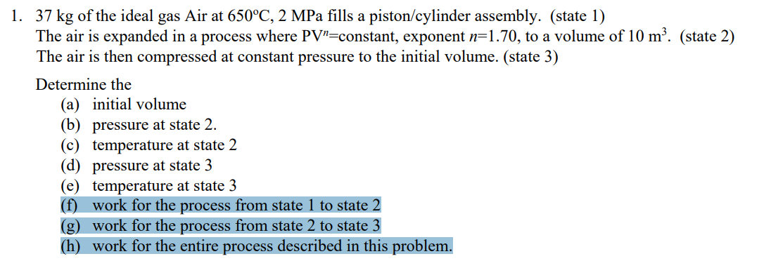1. 37 kg of the ideal gas Air at 650°C, 2 MPa fills a piston/cylinder assembly. (state 1)
The air is expanded in a process where PV"=constant, exponent n=1.70, to a volume of 10 m³. (state 2)
The air is then compressed at constant pressure to the initial volume. (state 3)
Determine the
(a) initial volume
(b) pressure at state 2.
(c) temperature at state 2
(d) pressure at state 3
(e) temperature at state 3
(f) work for the process from state 1 to state 2
(g) work for the process from state 2 to state 3
(h) work for the entire process described in this problem.