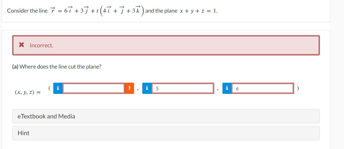 Consider the line 7 = 67 +37 +1 (47 + 7 + 3k) and the plane x + y + z = 1.
Incorrect.
(a) Where does the line cut the plane?
(x, y, z) =
Hint
(i
eTextbook and Media
!
2
i 5
i
6