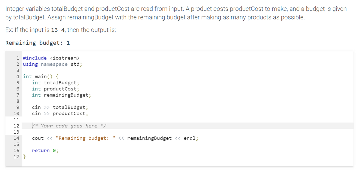 Integer variables totalBudget and product Cost are read from input. A product costs productCost to make, and a budget is given
by totalBudget. Assign remaining Budget with the remaining budget after making as many products as possible.
Ex: If the input is 13 4, then the output is:
Remaining budget: 1
1 #include <iostream>
2 using namespace std;
3
4 int main() {
5
6
7
8
9
10
11
12
13
14
15
16
17}
int totalBudget;
int product Cost;
int remainingBudget;
cin >> totalBudget;
cin >> product Cost;
/* Your code goes here */
cout << "Remaining budget: " << remainingBudget << endl;
return 0;