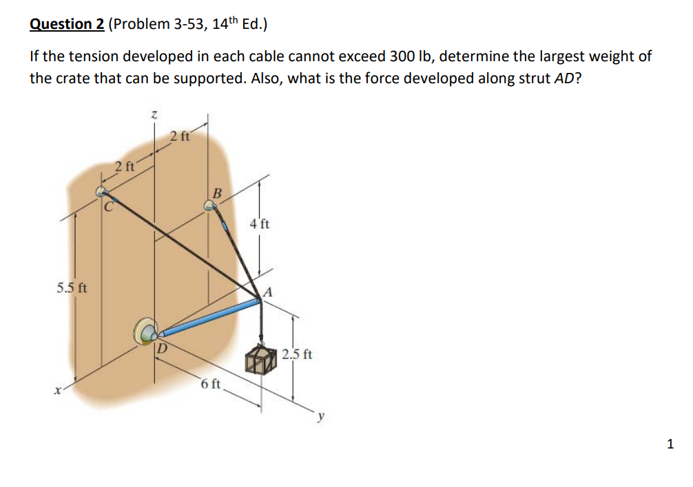 Question 2 (Problem 3-53, 14th Ed.)
If the tension developed in each cable cannot exceed 300 lb, determine the largest weight of
the crate that can be supported. Also, what is the force developed along strut AD?
5.5 ft
2 ft
2 ft
6 ft.
4 ft
A
2.5 ft
y
1