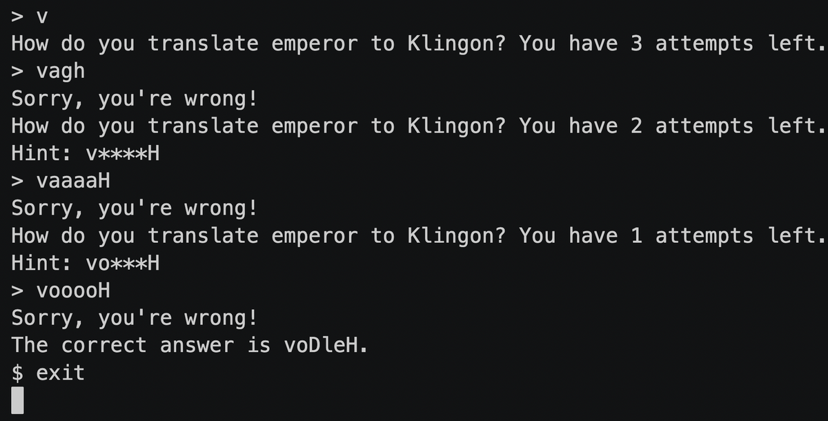 > V
How do you translate emperor to Klingon? You have 3 attempts left.
> vagh
Sorry, you're wrong!
How do you translate emperor to Klingon? You have 2 attempts left.
Hint: v****H
> vaaaaH
Sorry, you're wrong!
How do you translate emperor to Klingon? You have 1 attempts left.
Hint: vo***H
> vooooH
Sorry, you're wrong!
The correct answer is voDleH.
$ exit