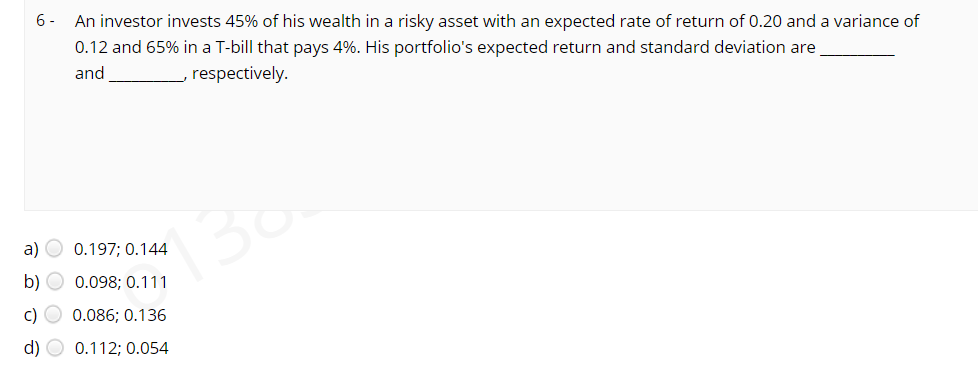 6 -
An investor invests 45% of his wealth in a risky asset with an expected rate of return of 0.20 and a variance of
0.12 and 65% in a T-bill that pays 4%. His portfolio's expected return and standard deviation are
and
, respectively.
130
a) O 0.197; 0.144
b) O 0.098; 0.111
c) O 0.086; 0.136
d) O 0.112; 0.054
