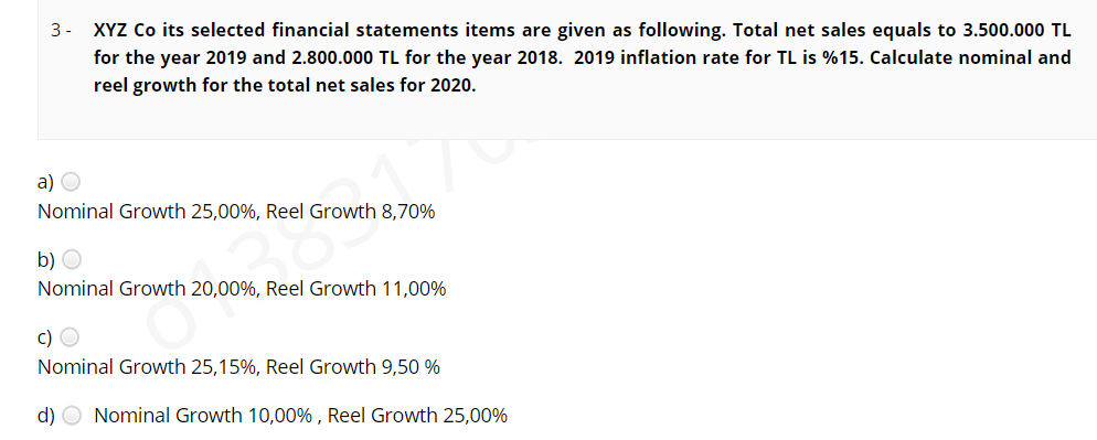 3- XYZ Co its selected financial statements items are given as following. Total net sales equals to 3.500.000 TL
for the year 2019 and 2.800.000 TL for the year 2018. 2019 inflation rate for TL is %15. Calculate nominal and
reel growth for the total net sales for 2020.
a) O
Nominal Growth 25,00%, Reel Growth 8,70%
b) O
Nominal Growth 20,00%, Reel Growth 11,00%
c) O
Nominal Growth 25,15%, Reel Growth 9,50 %
d) O Nominal Growth 10,00% , Reel Growth 25,00%
