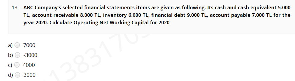 13 - ABC Company's selected financial statements items are given as following. Its cash and cash equivalent 5.000
TL, account receivable 8.000 TL, inventory 6.000 TL, financial debt 9.000 TL, account payable 7.000 TL for the
year 2020. Calculate Operating Net Working Capital for 2020.
a) O 7000
b) O -3000
c) O 4000
1383170
d) O 3000
