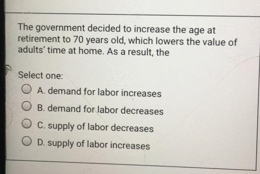 The government decided to increase the age at
retirement to 70 years old, which lowers the value of
adults' time at home. As a result, the
Select one:
O A. demand for labor increases
O B. demand for labor decreases
O C. supply of labor decreases
O D. supply of labor increases
