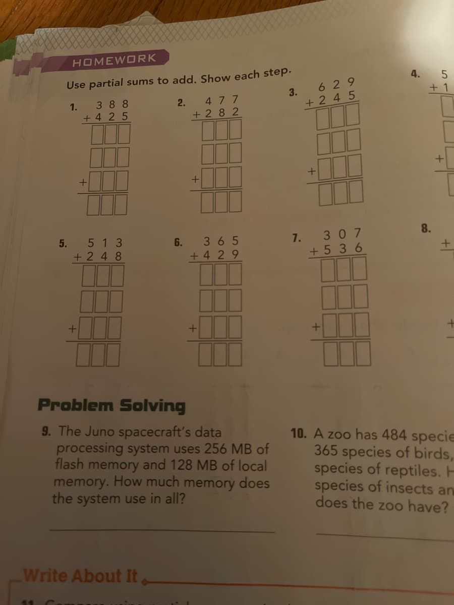 HOMEWORK
Use partial sums to add, Show each step.
4.
629
+ 1
3.
1.
388
2.
477
+ 2 4 5
+ 4 2 5
+ 2 8 2
7.
307
8.
5.
513
6.
365
+ 2 4 8
+ 4 29
+ 5 36
Problem Solving
9. The Juno spacecraft's data
processing system uses 256 MB of
flash memory and 128 MB of local
memory. How much memory does
the system use in all?
10. A zoo has 484 specie
365 species of birds,
species of reptiles. H
species of insects an
does the zoo have?
Write About It
44
+
