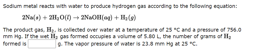 Sodium metal reacts with water to produce hydrogen gas according to the following equation:
2Na(s) + 2H₂O(1) → 2NaOH(aq) + H₂(g)
The product gas, H₂, is collected over water at a temperature of 25 °C and a pressure of 756.0
mm Hg. If the wet H₂ gas formed occupies a volume of 5.80 L, the number of grams of H2
formed is
g. The vapor pressure of water is 23.8 mm Hg at 25 °C.