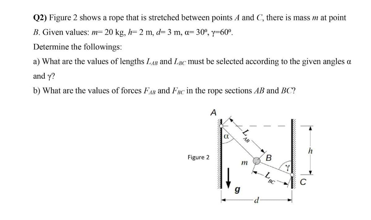 Q2) Figure 2 shows a rope that is stretched between points A and C, there is mass m at point
B. Given values: m= 20 kg, h=2 m, d= 3 m, a= 30°, y=60°.
Determine the followings:
a) What are the values of lengths LAB and LBC must be selected according to the given angles a
and y?
b) What are the values of forces FAB and FBC in the rope sections AB and BC?
A
AB
Figure 2
m
g
d-
