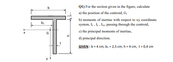 Q1) For the section given in the figure, calculate
a) the position of the centroid, G,
b) moments of inertias with respect to xy coordinate
system, Ik , ly , ky, passing through the centroid,
b1
c) the principal moments of inertias,
d) principal direction.
GIVEN : b = 4 cm, bı = 2,5 cm, h = 4 cm, t= 0,4 cm
