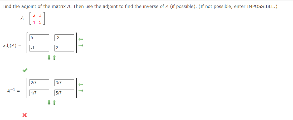 Find the adjoint of the matrix A. Then use the adjoint to find the inverse of A (if possible).. (If not possible, enter IMPOSSIBLE.)
2 3
A =
1 5
5
-3
adj(A) =
|-1
2/7
3/7
A-1 =
| 1/7
5/7
