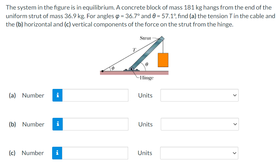 The system in the figure is in equilibrium. A concrete block of mass 181 kg hangs from the end of the
uniform strut of mass 36.9 kg. For angles o = 36.7° and 0 = 57.1°, find (a) the tension Tin the cable and
the (b) horizontal and (c) vertical components of the force on the strut from the hinge.
Strut
T
-Hinge
(a) Number
i
Units
(b) Number
i
Units
(c) Number
i
Units
>
>
>
