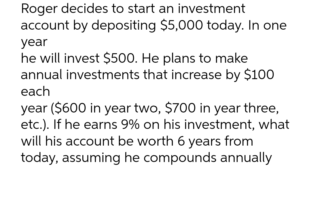 Roger decides to start an investment
account by depositing $5,000 today. In one
year
he will invest $500. He plans to make
annual investments that increase by $100
each
year ($600 in year two, $700 in year three,
etc.). If he earns 9% on his investment, what
will his account be worth 6 years from
today, assuming he compounds annually