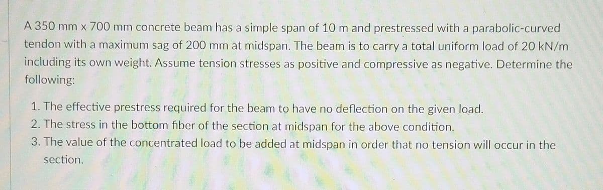 A 350 mm x 700 mm concrete beam has a simple span of 10 m and prestressed with a parabolic-curved
tendon with a maximum sag of 200 mm at midspan. The beam is to carry a total uniform load of 20 kN/m
including its own weight. Assume tension stresses as positive and compressive as negative. Determine the
following:
1. The effective prestress required for the beam to have no deflection on the given load.
2. The stress in the bottom fiber of the section at midspan for the above condition.
3. The value of the concentrated load to be added at midspan in order that no tension will occur in the
section.