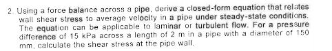 2. Using a force balance across a pipe, derive a closed-form equation that relates
wall shear stress to average velocity in a pipe under steady-state conditions.
The equation can be applicable to laminar or turbulent flow. For a pressure
difference of 15 kPa across a length of 2 m in a pipe with a diameter of 150
mm, calculate the shear stress at the pipe wall.