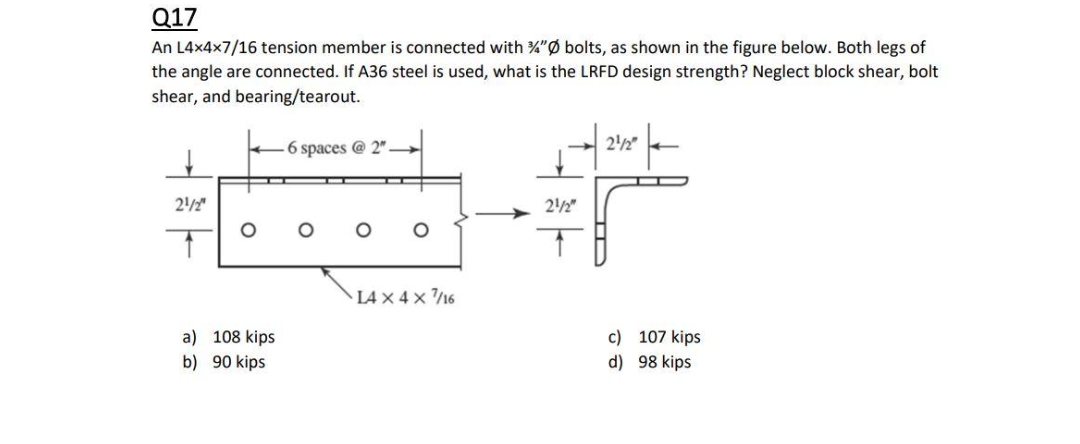 Q17
An L4x4x7/16 tension member is connected with %"Ø bolts, as shown in the figure below. Both legs of
the angle are connected. If A36 steel is used, what is the LRFD design strength? Neglect block shear, bolt
shear, and bearing/tearout.
6 spaces @ 2"
22"
2/2"
22"
L4 x 4 x /16
a) 108 kips
c) 107 kips
b) 90 kips
d) 98 kips
