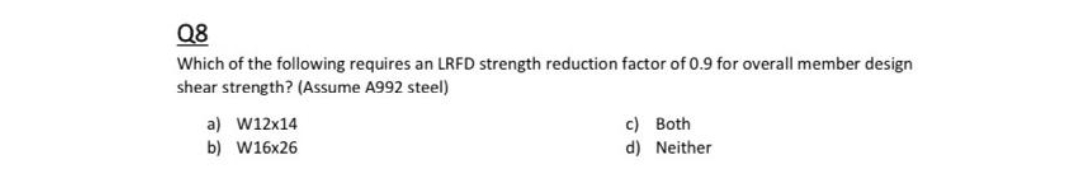 Q8
Which of the following requires an LRFD strength reduction factor of 0.9 for overall member design
shear strength? (Assume A992 steel)
a) W12x14
c) Both
b) W16x26
d) Neither
