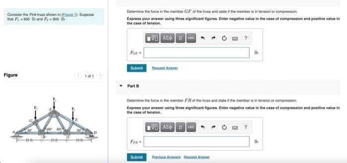 Consider the Fink truss shown in (Eigure 1). Suppose
that Fi=600 lb and Fy=900 lb.
Figure
1 of 1
K60 60%
-100-
Determine the force in the member GF of the truss and state if the member is in tension or compression.
Express your answer using three significant figures. Enter negative value in the case of compression and positive value in
the case of tension.
VAZ vec
For=
lb
Submit
Request Answer
• Part B
Determine the force in the member FB of the truss and state if the member is in tension or compression.
Express your answer using three significant figures. Enter negative value in the case of compression and positive value in
the case of tension.
VAX Ivec
Fre
lb
Previous Answers Request Answer
Submit