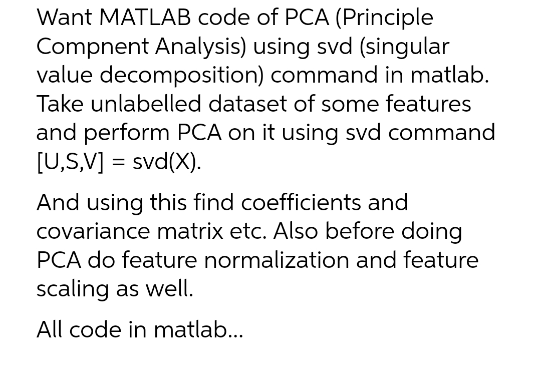 Want MATLAB code of PCA (Principle
Compnent Analysis) using svd (singular
value decomposition) command in matlab.
Take unlabelled dataset of some features
and perform PCA on it using svd command
[U,S,V] = svd(X).
And using this find coefficients and
covariance matrix etc. Also before doing
PCA do feature normalization and feature
scaling as well.
All code in matlab...