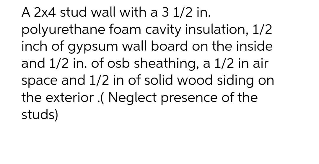 A 2x4 stud wall with a 3 1/2 in.
polyurethane foam cavity insulation, 1/2
inch of gypsum wall board on the inside
and 1/2 in. of osb sheathing, a 1/2 in air
space and 1/2 in of solid wood siding on
the exterior .( Neglect presence of the
studs)