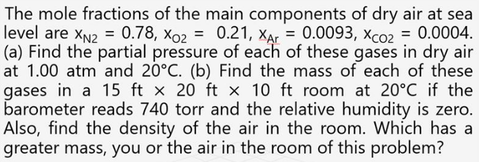 The mole fractions of the main components of dry air at sea
level are XN2 = 0.78, xo2 = 0.21, XAr = 0.0093, Xco2
(a) Find the partial pressure of each of these gases in dry air
at 1.00 atm and 20°C. (b) Find the mass of each of these
gases in a 15 ft x 20 ft x 10 ft room at 20°C if the
barometer reads 740 torr and the relative humidity is zero.
Also, find the density of the air in the room. Which has a
greater mass, you or the air in the room of this problem?
= 0.0004.
%3D
