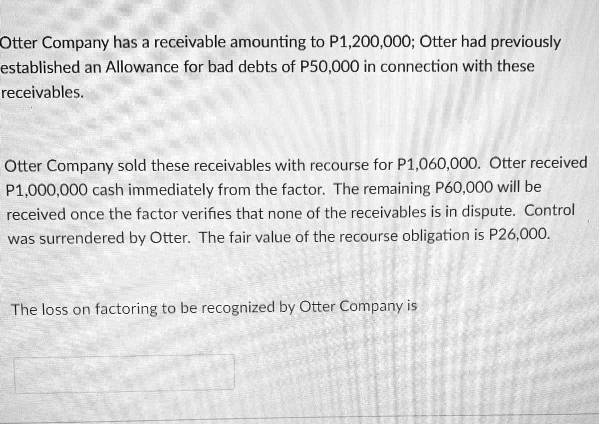 Otter Company has a receivable amounting to P1,200,000; Otter had previously
established an Allowance for bad debts of P50,000 in connection with these
receivables.
Otter Company sold these receivables with recourse for P1,060,000. Otter received
P1,000,000 cash immediately from the factor. The remaining P60,000 will be
received once the factor verifies that none of the receivables is in dispute. Control
was surrendered by Otter. The fair value of the recourse obligation is P26,000.
The loss on factoring to be recognized by Otter Company is

