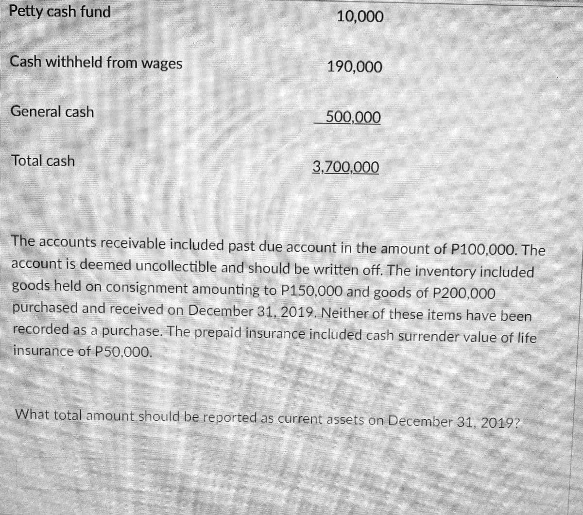 Petty cash fund
10,000
Cash withheld from wages
190,000
General cash
500,000
Total cash
3,700,000
The accounts receivable included past due account in the amount of P100,000. The
account is deemed uncollectible and should be written off. The inventory included
goods held on consignment amounting to P150,000 and goods of P200,000
purchased and received on December 31, 2019. Neither of these items have been
recorded as a purchase. The prepaid insurance included cash surrender value of life
insurance of P50,000.
What total amount should be reported as current assets on December 31, 20197
