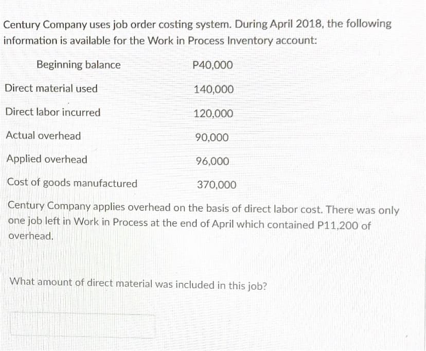 Century Company uses job order costing system. During April 2018, the following
information is available for the Work in Process Inventory account:
Beginning balance
P40,000
Direct material used
140,000
Direct labor incurred
120,000
Actual overhead
90,000
Applied overhead
96,000
Cost of goods manufactured
370,000
Century Company applies overhead on the basis of direct labor cost. There was only
one job left in Work in Process at the end of April which contained P11,200 of
overhead.
What amount of direct material was included in this job?
