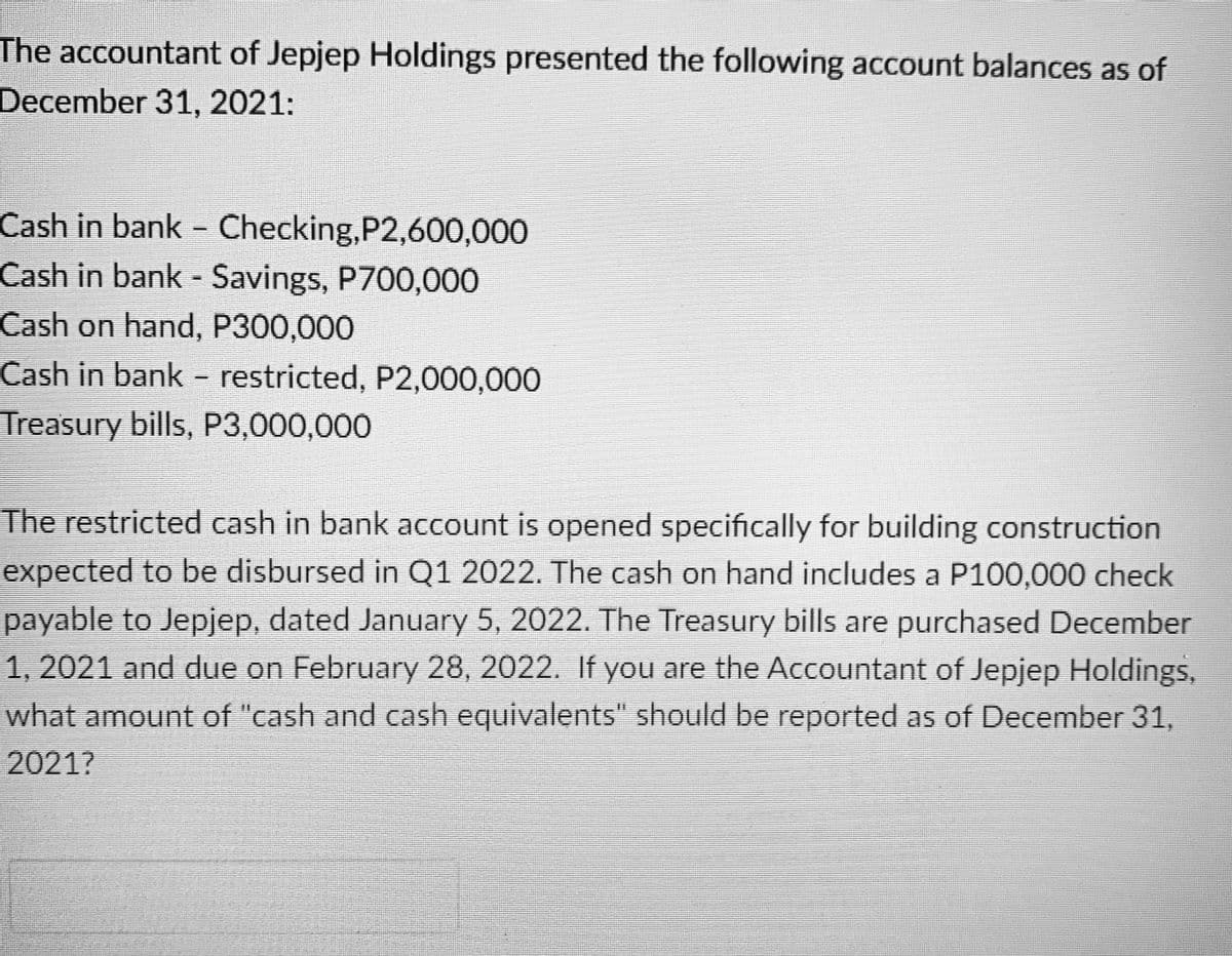 The accountant of Jepjep Holdings presented the following account balances as of
December 31, 2021:
Cash in bank - Checking,P2,600,000
Cash in bank - Savings, P700,000
Cash on hand, P300,000
Cash in bank - restricted, P2,000,000
Treasury bills, P3,000,000
The restricted cash in bank account is opened specifically for building construction
expected to be disbursed in Q1 2022. The cash on hand includes a P100,000 check
payable to Jepjep, dated January 5, 2022. The Treasury bills are purchased December
1, 2021 and due on February 28, 2022. If you are the Accountant of Jepjep Holdings,
what amount of "cash and cash equivalents" should be reported as of December 31,
2021?
