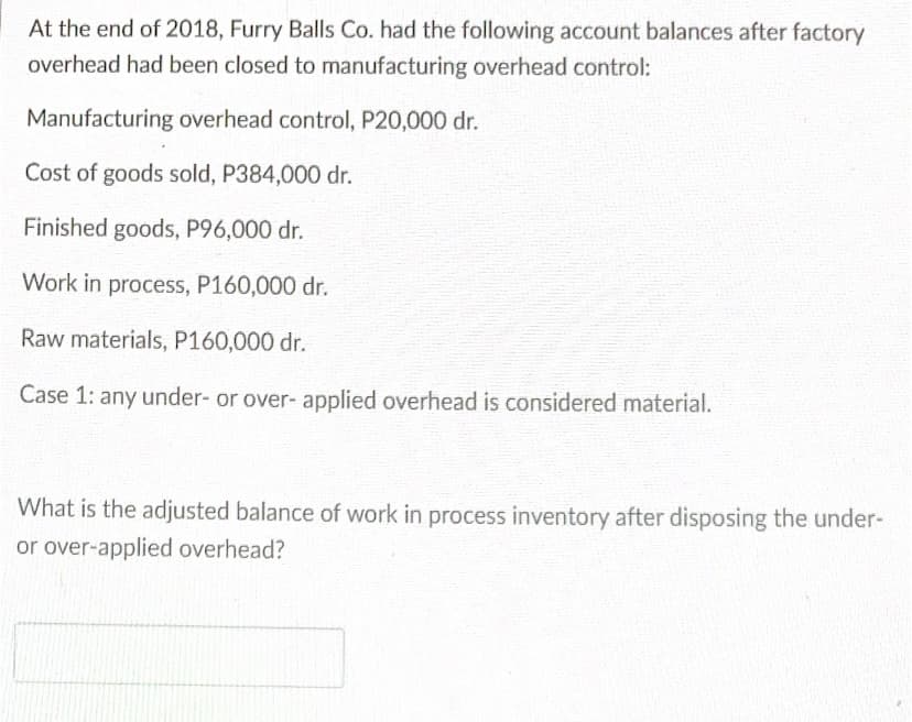 At the end of 2018, Furry Balls Co. had the following account balances after factory
overhead had been closed to manufacturing overhead control:
Manufacturing overhead control, P20,000 dr.
Cost of goods sold, P384,000 dr.
Finished goods, P96,000 dr.
Work in process, P160,000 dr.
Raw materials, P160,000 dr.
Case 1: any under- or over- applied overhead is considered material.
What is the adjusted balance of work in process inventory after disposing the under-
or over-applied overhead?
