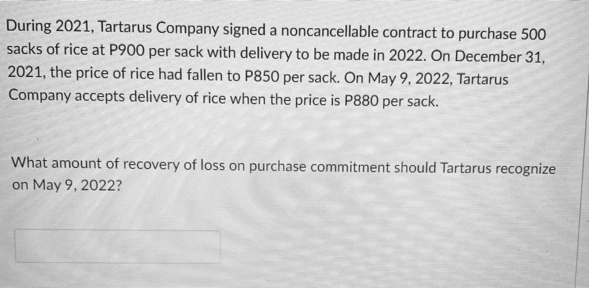 During 2021, Tartarus Company signed a noncancellable contract to purchase 500
sacks of rice at P900 per sack with delivery to be made in 2022. On December 31,
2021, the price of rice had fallen to P850 per sack. On May 9, 2022, Tartarus
Company accepts delivery of rice when the price is P880 per sack.
What amount of recovery of loss on purchase commitment should Tartarus recognize
on May 9, 2022?

