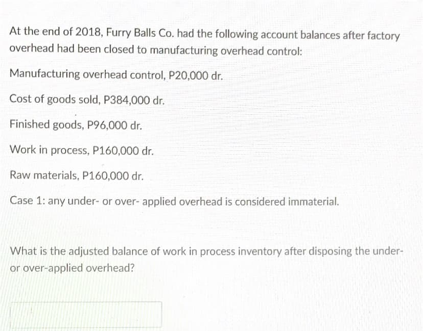 At the end of 2018, Furry Balls Co. had the following account balances after factory
overhead had been closed to manufacturing overhead control:
Manufacturing overhead control, P20,000 dr.
Cost of goods sold, P384,000 dr.
Finished goods, P96,000 dr.
Work in process, P160,000 dr.
Raw materials, P160,000 dr.
Case 1: any under- or over- applied overhead is considered immaterial.
What is the adjusted balance of work in process inventory after disposing the under-
or over-applied overhead?
