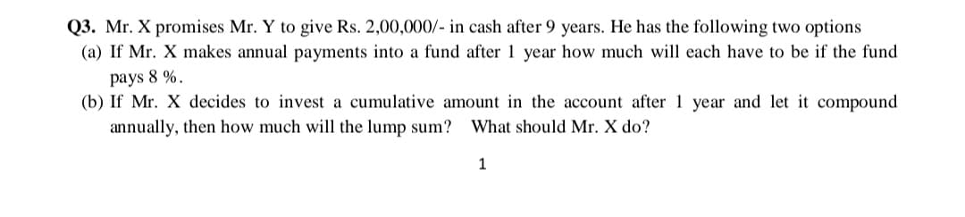 Q3. Mr. X promises Mr. Y to give Rs. 2,00,000/- in cash after 9 years. He has the following two options
(a) If Mr. X makes annual payments into a fund after 1 year how much will each have to be if the fund
pays 8 %.
(b) If Mr. X decides to invest a cumulative amount in the account after 1 year and let it compound
annually, then how much will the lump sum? What should Mr. X do?
1