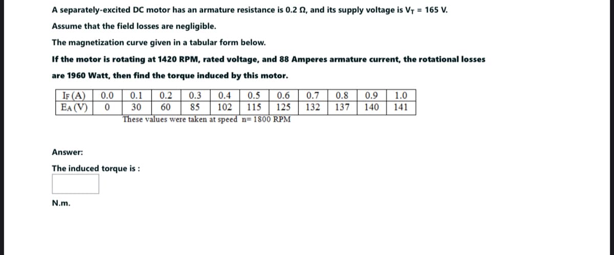 A separately-excited DC motor has an armature resistance is 0.2 £2, and its supply voltage is V₁ = 165 V.
Assume that the field losses are negligible.
The magnetization curve given in a tabular form below.
If the motor is rotating at 1420 RPM, rated voltage, and 88 Amperes armature current, the rotational losses
are 1960 Watt, then find the torque induced by this motor.
IF (A)
EA (V)
0.0 0.1
0 30
These values were taken at speed n= 1800 RPM
0.2 0.3 0.4 0.5 0.6
60 85 102 115 125
Answer:
The induced torque is :
N.m.
0.7 0.8 0.9 1.0
132 137 140
141