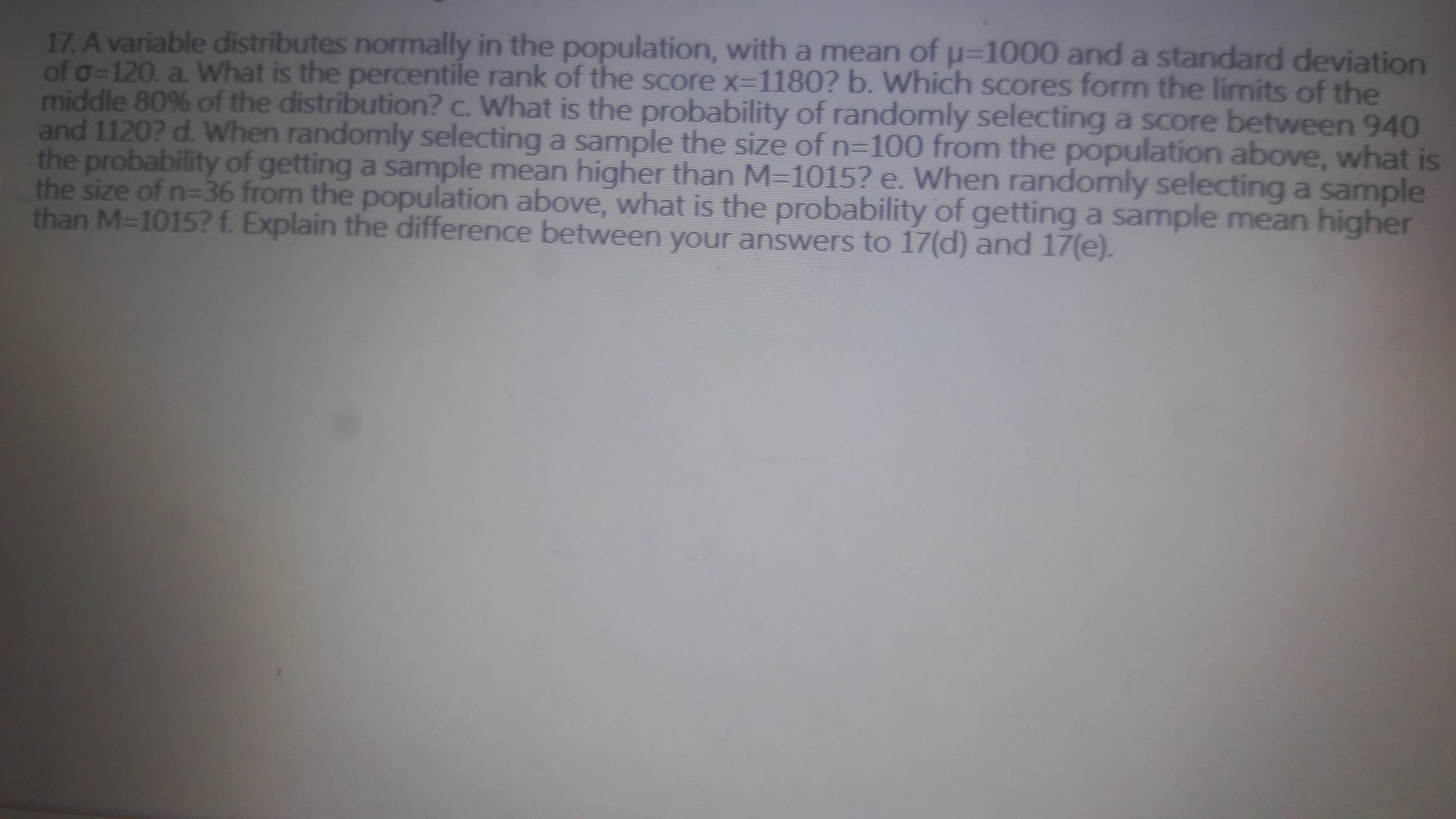 17. A variable distributes normally in the population, with a mean of u=1000 and a standard deviation
of g=120, a. What is the percentile rank of the score x=1180? b. Which scores form the limits of the
middle 80% of the distribution? c. What is the probability of randomly selecting a score between 940
and 1120? d. When randomly selecting a sample the size of n-100 from the population above, what is
the probability of getting a sample mean higher than M-1015? e. When randomly selecting a sample
the size of n=36 from the population above, what is the probability of getting a sample mean higher
than M-1015? f Explain the difference between your answers to 17(d) and 17(e).
