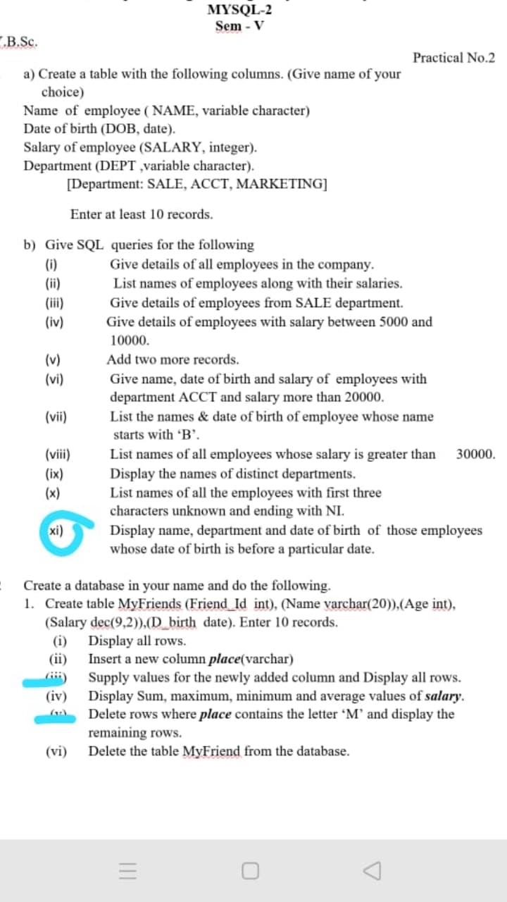 MYSQL-2
Sem - V
B.Sc.
Practical No.2
a) Create a table with the following columns. (Give name of your
choice)
Name of employee ( NAME, variable character)
Date of birth (DOB, date).
Salary of employee (SALARY, integer).
Department (DEPT ,variable character).
[Department: SALE, ACCT, MARKETING]
Enter at least 10 records.
b) Give SQL queries for the following
Give details of all employees in the company.
(i)
(ii)
List names of employees along with their salaries.
(iii)
(iv)
Give details of employees from SALE department.
Give details of employees with salary between 5000 and
10000.
(v)
Add two more records.
(vi)
Give name, date of birth and salary of employees with
department ACCT and salary more than 20000.
List the names & date of birth of employee whose name
(vi)
starts with 'B'.
List names of all employees whose salary is greater than
Display the names of distinct departments.
List names of all the employees with first three
characters unknown and ending with NI.
Display name, department and date of birth of those employees
whose date of birth is before a particular date.
(vii)
30000.
(ix)
(x)
xi)
Create a database in your name and do the following.
1. Create table MyFriends (Friend Id int), (Name varchar(20)),(Age int),
(Salary dec(9,2)),(D_birth date). Enter 10 records.
Display all rows.
Insert a new column place(varchar)
Supply values for the newly added column and Display all rows.
Display Sum, maximum, minimum and average values of salary.
Delete rows where place contains the letter 'M' and display the
remaining rows.
Delete the table MyFriend from the database.
(i)
(ii)
(iv)
(vi)
