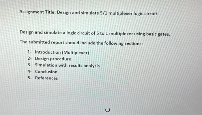 Assignment Title: Design and simulate 5/1 multiplexer logic circuit
Design and simulate a logic circuit of 5 to 1 multiplexer using basic gates.
The submitted report should include the following sections:
1- Introduction (Multiplexer)
2- Design procedure
3- Simulation with results analysis
4- Conclusion.
5- References
C.
