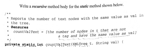 Write a recursive method body for the static method shown below.
Reports the number of text nodes with the same value as val in
* the tree.
* Gensures
* countValText = [the number of nodes in t that are not
a tag and have the same value as val]
private stațic int çountValȚext(XMLȚree t, String val) (
