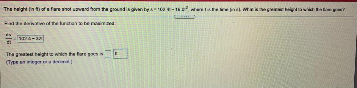 The height (in ft) of a flare shot upward from the ground is given by s = 102.4t - 16.0t, where t is the time (in s). What is the greatest height to which the flare goes?
Find the derivative of the function to be maximized.
ds
= 102.4 - 32t
dt
The greatest height to which the flare goes is ft.
(Type an integer or a decimal.)
