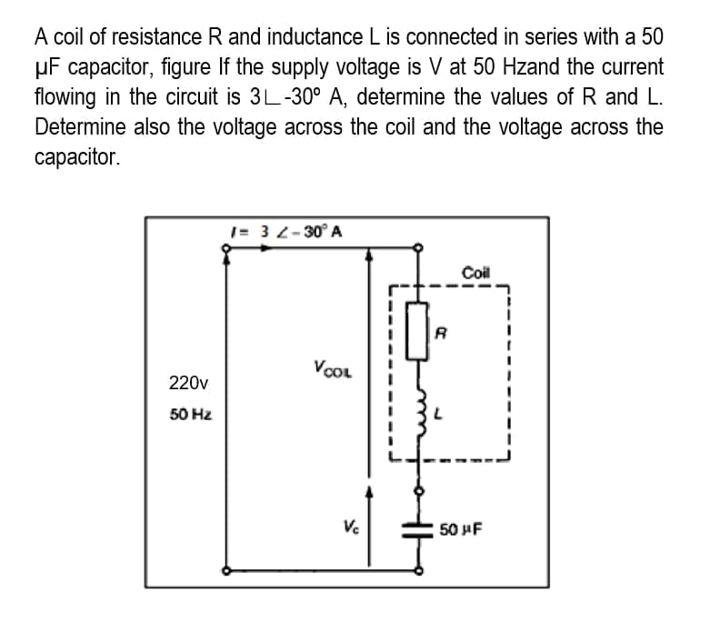 A coil of resistance R and inductance L is connected in series with a 50
μF capacitor, figure If the supply voltage is V at 50 Hzand the current
flowing in the circuit is 3L-30° A, determine the values of R and L.
Determine also the voltage across the coil and the voltage across the
capacitor.
1= 32-30° A
Coil
220v
50 Hz
VOOL
Vc
R
50 μF